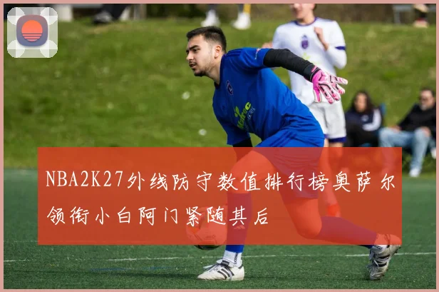 NBA2K27外线防守数值排行榜奥萨尔领衔小白阿门紧随其后