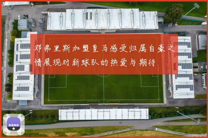 邓弗里斯加盟皇马感受归属自豪之情展现对新球队的热爱与期待