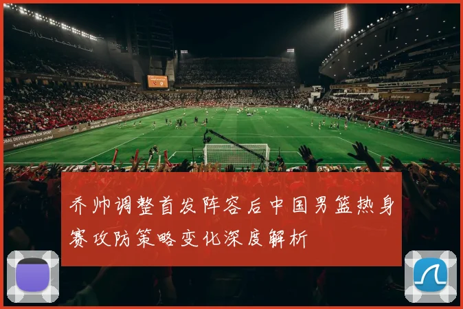 乔帅调整首发阵容后中国男篮热身赛攻防策略变化深度解析